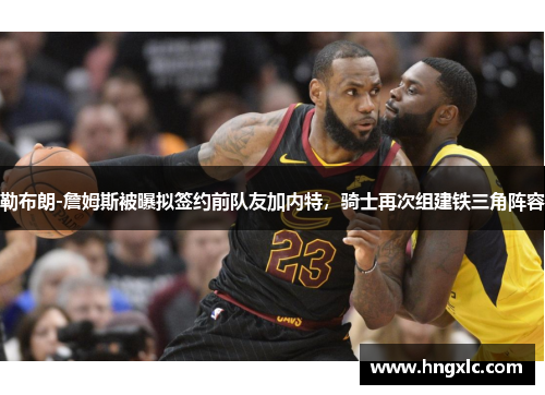 勒布朗-詹姆斯被曝拟签约前队友加内特，骑士再次组建铁三角阵容