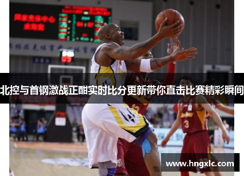 北控与首钢激战正酣实时比分更新带你直击比赛精彩瞬间